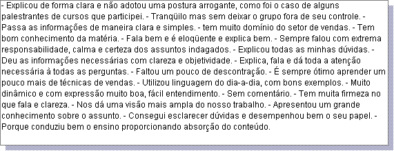 Caixa de texto: - Explicou de forma clara e n�o adotou uma postura arrogante, como foi o caso de alguns palestrantes de cursos que participei. - Tranq�ilo mas sem deixar o grupo fora de seu controle. - Passa as informa��es de maneira clara e simples. - tem muito dom�nio do setor de vendas. - Tem bom conhecimento da mat�ria. - Fala bem e � eloq�ente e explica bem. - Sempre falou com extrema responsabilidade, calma e certeza dos assuntos indagados. - Explicou todas as minhas d�vidas. - Deu as informa��es necess�rias com clareza e objetividade. - Explica, fala e d� toda a aten��o necess�ria � todas as perguntas. - Faltou um pouco de descontra��o. - � sempre �timo aprender um pouco mais de t�cnicas de vendas. - Utilizou linguagem do dia-a-dia, com bons exemplos. - Muito din�mico e com express�o muito boa, f�cil entendimento. - Sem coment�rio. - Tem muita firmeza no que fala e clareza. - Nos d� uma vis�o mais ampla do nosso trabalho. - Apresentou um grande conhecimento sobre o assunto. - Consegui esclarecer d�vidas e desempenhou bem o seu papel. - Porque conduziu bem o ensino proporcionando absor��o do conte�do. 