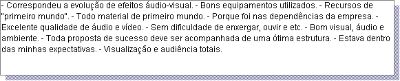 Caixa de texto: - Correspondeu a evolu��o de efeitos �udio-visual. - Bons equipamentos utilizados. - Recursos de "primeiro mundo". - Todo material de primeiro mundo. - Porque foi nas depend�ncias da empresa. - Excelente qualidade de �udio e v�deo. - Sem dificuldade de enxergar, ouvir e etc. - Bom visual, �udio e ambiente. - Toda proposta de sucesso deve ser acompanhada de uma �tima estrutura. - Estava dentro das minhas expectativas. - Visualiza��o e audi�ncia totais.