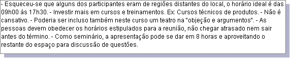 Caixa de texto: - Esqueceu-se que alguns dos participantes eram de regi�es distantes do local, o hor�rio ideal � das 09h00 �s 17h30. - Investir mais em cursos e treinamentos. Ex: Cursos t�cnicos de produtos. - N�o � cansativo. - Poderia ser incluso tamb�m neste curso um teatro na "obje��o e argumentos". - As pessoas devem obedecer os hor�rios estipulados para a reuni�o, n�o chegar atrasado nem sair antes do t�rmino. - Como semin�rio, a apresenta��o pode se dar em 8 horas e aproveitando o restante do espa�o para discuss�o de quest�es. 