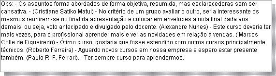 Caixa de texto: Obs: - Os assuntos forma abordados de forma objetiva, resumida, mas esclarecedoras sem ser cansativa. - (Cristiane Satiko Matui) - No crit�rio de um grupo avaliar o outro, seria interessante os mesmos reunirem-se no final da apresenta��o e colocar em envelopes a nota final dada aos demais, ou seja, voto antecipado e divulgado pelo docente. (Alexandre Nunes) - Este curso deveria ter mais vezes, para o profissional aprender mais e ver as novidades em rela��o a vendas. ( Marcos Colle de Figueiredo) - �timo curso, gostaria que fosse estendido com outros cursos principalmente t�cnicos. (Roberto Ferreira) - Aguardo novos cursos em nossa empresa e espero estar presente tamb�m. (Paulo R. F. Ferrari). - Ter sempre curso para aprendermos. 