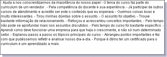 Caixa de texto: - Ajuda a nos conscientizarmos da import�ncia do nosso papel - O tema do curso faz parte do curriculum de um vendedor . - Pela compet�ncia do docente e sua experi�ncia. - J� participei de outros cursos de atendimento e acredito ser este o conte�do que eu esperava. - Ouvimos coisas boas e muito interessantes. - Tirou minhas d�vidas sobre o assunto. - O assunto foi objetivo. - Trouxe bastante informa��o de relacionamento. - Refor�ou e acrescentou conceitos importantes. - Pelo tempo n�o pode se aprofundar mais nos assuntos discutidos. - Pelo tempo do curso foi bastante espec�fico. - Aprendi como deve funcionar uma empresa para que haja o crescimento, e n�o s� num determinado setor. - Explanou passo a passo os t�picos principais do curso. - Abrangeu pontos importantes e fez com que pud�ssemos refletir e analisar nosso dia-a-dia. - Porque � �timo ter um certificado para o curriculum e um aprendizado a mais.