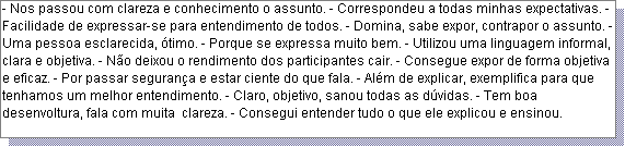 Caixa de texto: - Nos passou com clareza e conhecimento o assunto. - Correspondeu a todas minhas expectativas. - Facilidade de expressar-se para entendimento de todos. - Domina, sabe expor, contrapor o assunto. - Uma pessoa esclarecida, �timo. - Porque se expressa muito bem. - Utilizou uma linguagem informal, clara e objetiva. - N�o deixou o rendimento dos participantes cair. - Consegue expor de forma objetiva e eficaz. - Por passar seguran�a e estar ciente do que fala. - Al�m de explicar, exemplifica para que tenhamos um melhor entendimento. - Claro, objetivo, sanou todas as d�vidas. - Tem boa desenvoltura, fala com muita  clareza. - Consegui entender tudo o que ele explicou e ensinou. 