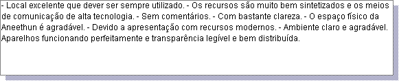 Caixa de texto: - Local excelente que dever ser sempre utilizado. - Os recursos s�o muito bem sintetizados e os meios de comunica��o de alta tecnologia. - Sem coment�rios. - Com bastante clareza. - O espa�o f�sico da Aneethun � agrad�vel. - Devido a apresenta��o com recursos modernos. - Ambiente claro e agrad�vel. Aparelhos funcionando perfeitamente e transpar�ncia leg�vel e bem distribu�da.  