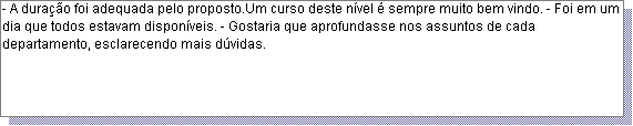 Caixa de texto: - A dura��o foi adequada pelo proposto.Um curso deste n�vel � sempre muito bem vindo. - Foi em um dia que todos estavam dispon�veis. - Gostaria que aprofundasse nos assuntos de cada departamento, esclarecendo mais d�vidas. 