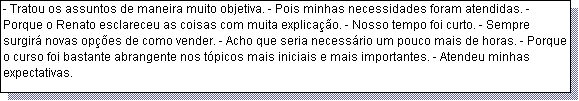 Caixa de texto: - Tratou os assuntos de maneira muito objetiva. - Pois minhas necessidades foram atendidas. - Porque o Renato esclareceu as coisas com muita explica��o. - Nosso tempo foi curto. - Sempre surgir� novas op��es de como vender. - Acho que seria necess�rio um pouco mais de horas. - Porque o curso foi bastante abrangente nos t�picos mais iniciais e mais importantes. - Atendeu minhas expectativas.