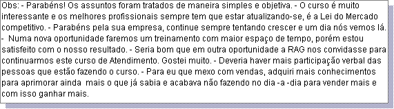 Caixa de texto: Obs: - Parab�ns! Os assuntos foram tratados de maneira simples e objetiva. - O curso � muito interessante e os melhores profissionais sempre tem que estar atualizando-se, � a Lei do Mercado competitivo. - Parab�ns pela sua empresa, continue sempre tentando crescer e um dia n�s vemos l�. -  Numa nova oportunidade faremos um treinamento com maior espa�o de tempo, por�m estou satisfeito com o nosso resultado. - Seria bom que em outra oportunidade a RAG nos convidasse para continuarmos este curso de Atendimento. Gostei muito. - Deveria haver mais participa��o verbal das pessoas que est�o fazendo o curso. - Para eu que mexo com vendas, adquiri mais conhecimentos para aprimorar ainda  mais o que j� sabia e acabava n�o fazendo no dia -a -dia para vender mais e com isso ganhar mais. 